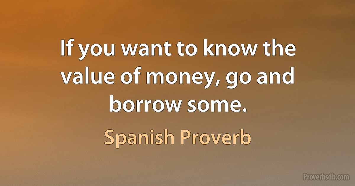 If you want to know the value of money, go and borrow some. (Spanish Proverb)