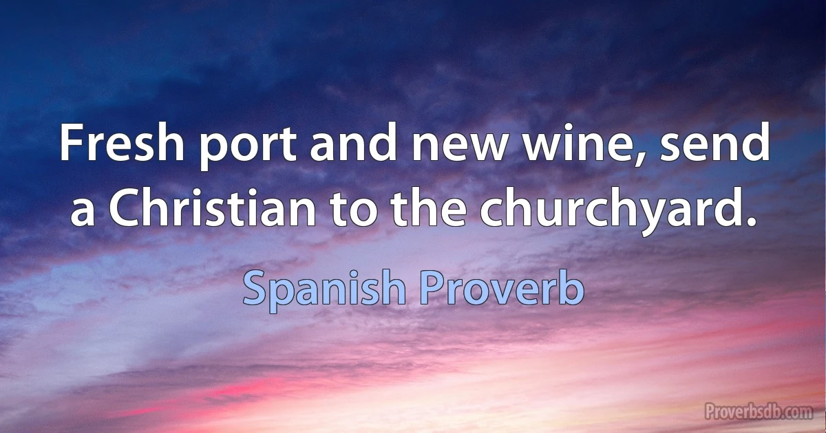 Fresh port and new wine, send a Christian to the churchyard. (Spanish Proverb)