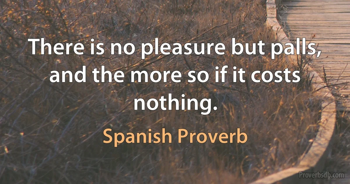 There is no pleasure but palls, and the more so if it costs nothing. (Spanish Proverb)