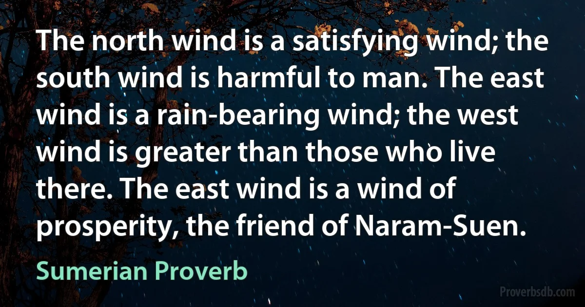 The north wind is a satisfying wind; the south wind is harmful to man. The east wind is a rain-bearing wind; the west wind is greater than those who live there. The east wind is a wind of prosperity, the friend of Naram-Suen. (Sumerian Proverb)