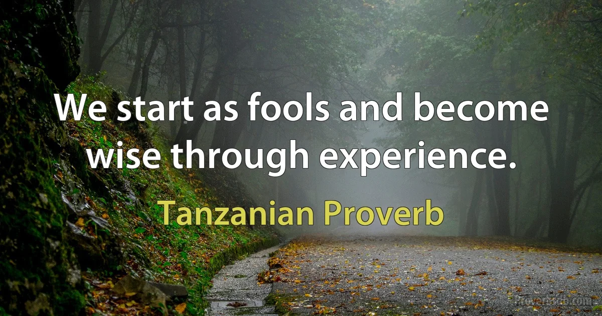 We start as fools and become wise through experience. (Tanzanian Proverb)