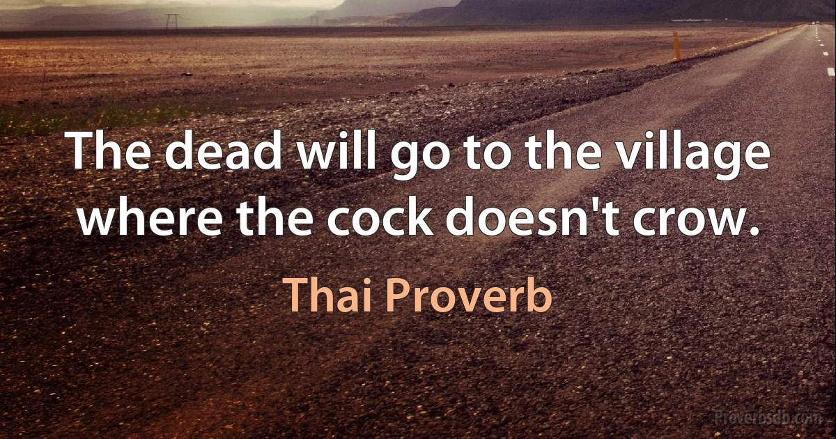 The dead will go to the village where the cock doesn't crow. (Thai Proverb)