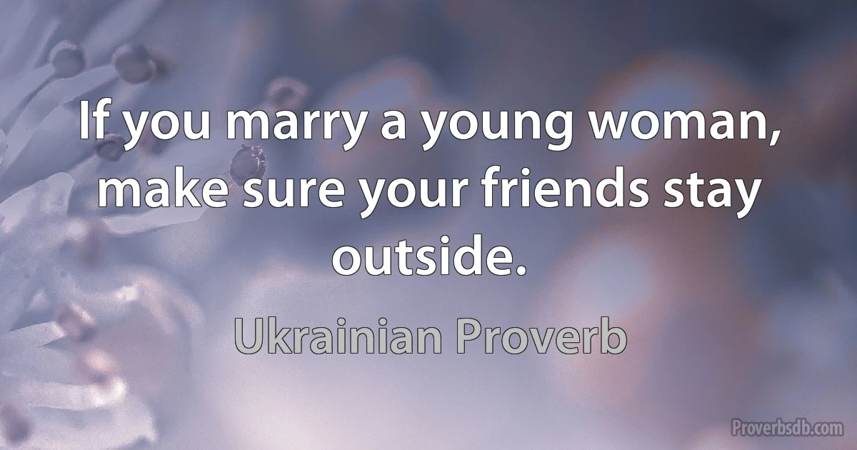 If you marry a young woman, make sure your friends stay outside. (Ukrainian Proverb)