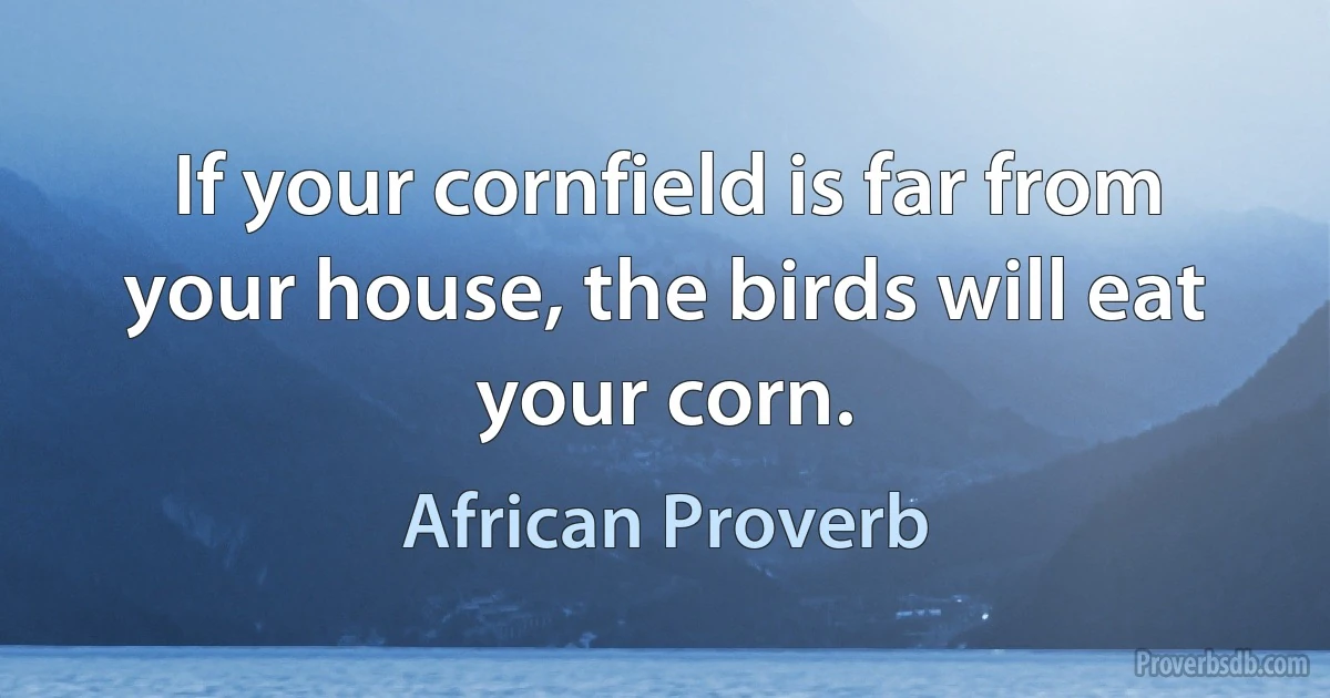 If your cornfield is far from your house, the birds will eat your corn. (African Proverb)