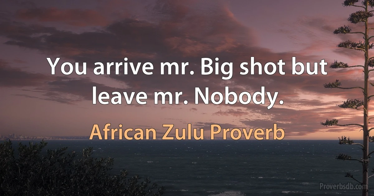 You arrive mr. Big shot but leave mr. Nobody. (African Zulu Proverb)