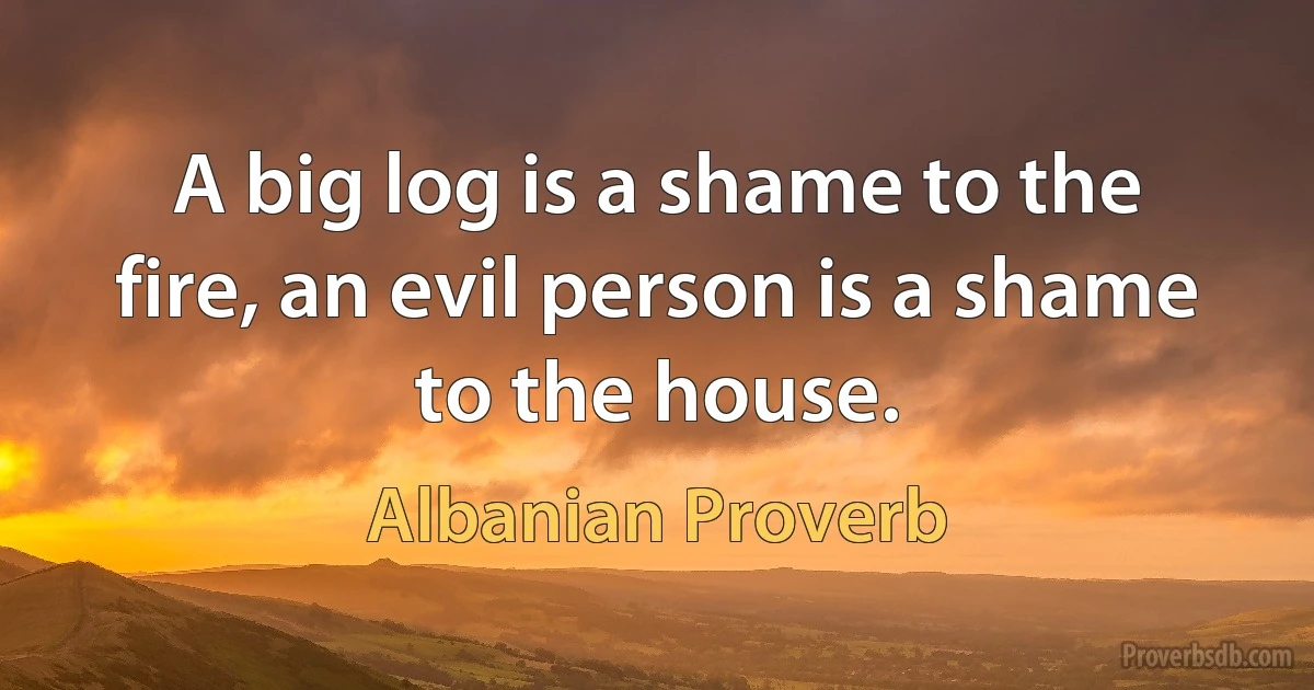 A big log is a shame to the fire, an evil person is a shame to the house. (Albanian Proverb)