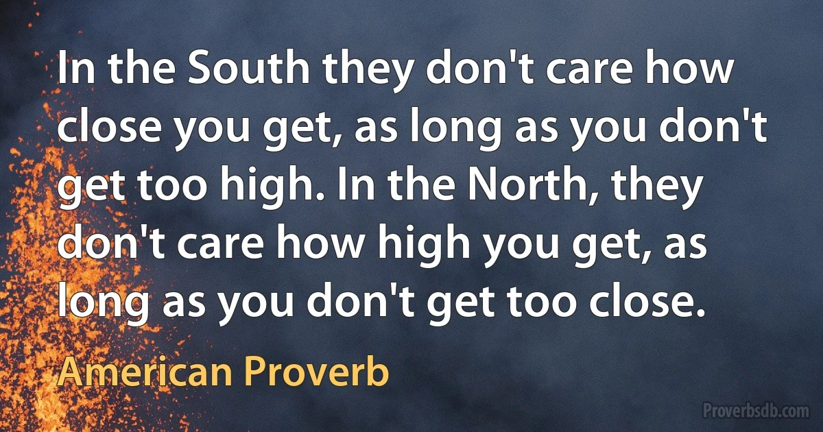 In the South they don't care how close you get, as long as you don't get too high. In the North, they don't care how high you get, as long as you don't get too close. (American Proverb)