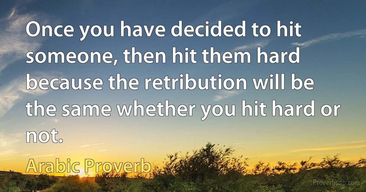 Once you have decided to hit someone, then hit them hard because the retribution will be the same whether you hit hard or not. (Arabic Proverb)