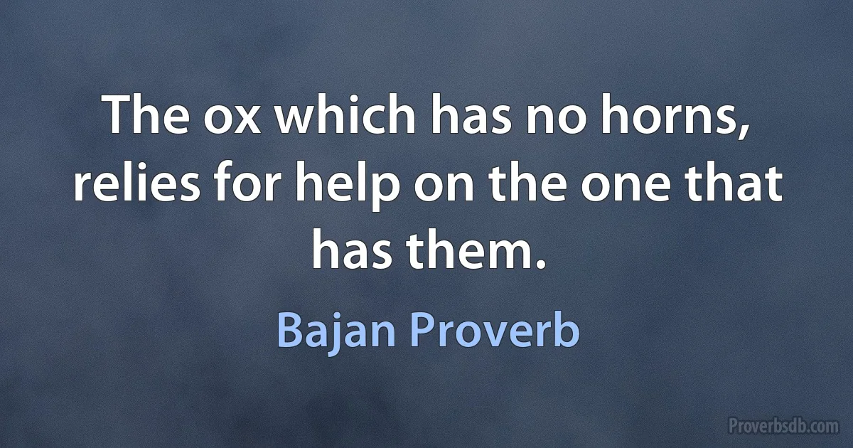 The ox which has no horns, relies for help on the one that has them. (Bajan Proverb)