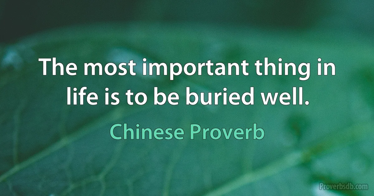 The most important thing in life is to be buried well. (Chinese Proverb)