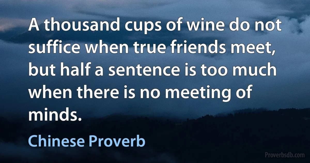 A thousand cups of wine do not suffice when true friends meet, but half a sentence is too much when there is no meeting of minds. (Chinese Proverb)