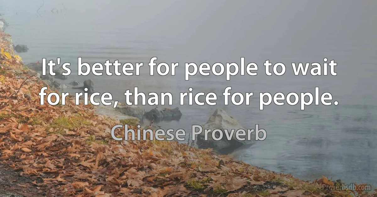 It's better for people to wait for rice, than rice for people. (Chinese Proverb)