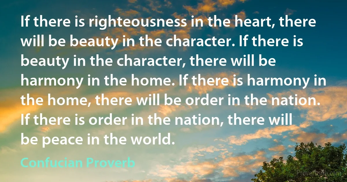 If there is righteousness in the heart, there will be beauty in the character. If there is beauty in the character, there will be harmony in the home. If there is harmony in the home, there will be order in the nation. If there is order in the nation, there will be peace in the world. (Confucian Proverb)