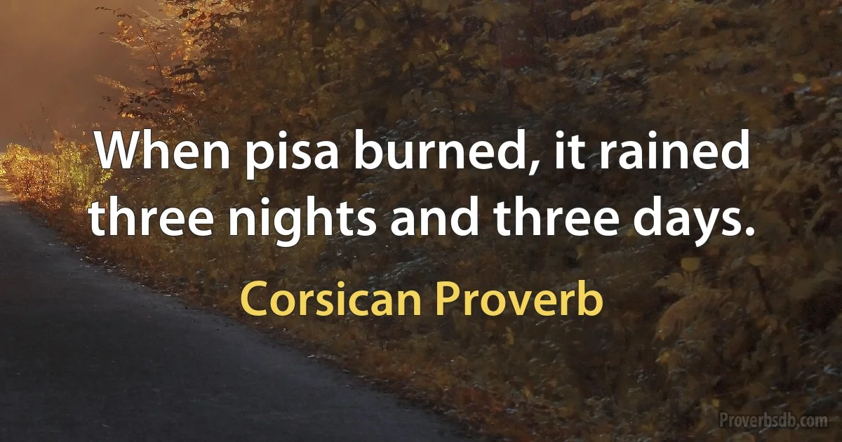 When pisa burned, it rained three nights and three days. (Corsican Proverb)