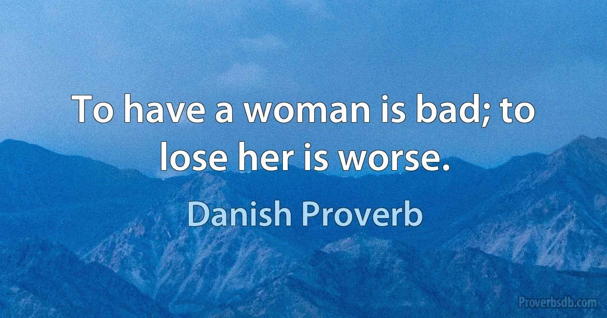 To have a woman is bad; to lose her is worse. (Danish Proverb)