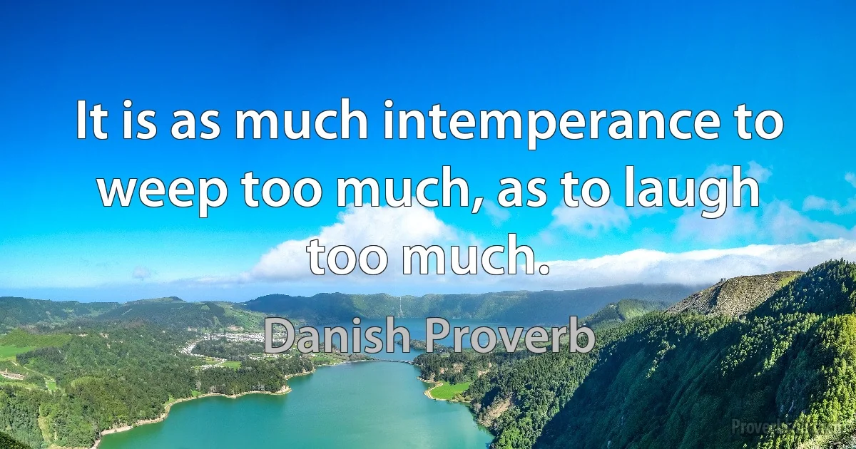 It is as much intemperance to weep too much, as to laugh too much. (Danish Proverb)