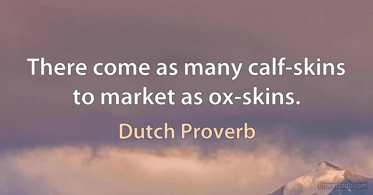 There come as many calf-skins to market as ox-skins. (Dutch Proverb)