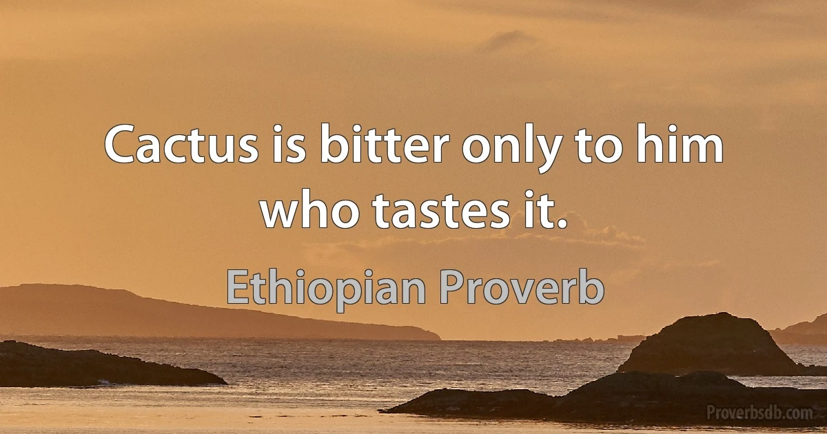 Cactus is bitter only to him who tastes it. (Ethiopian Proverb)