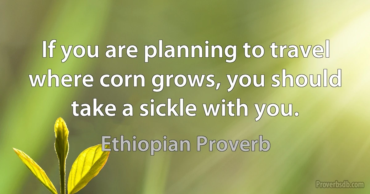 If you are planning to travel where corn grows, you should take a sickle with you. (Ethiopian Proverb)