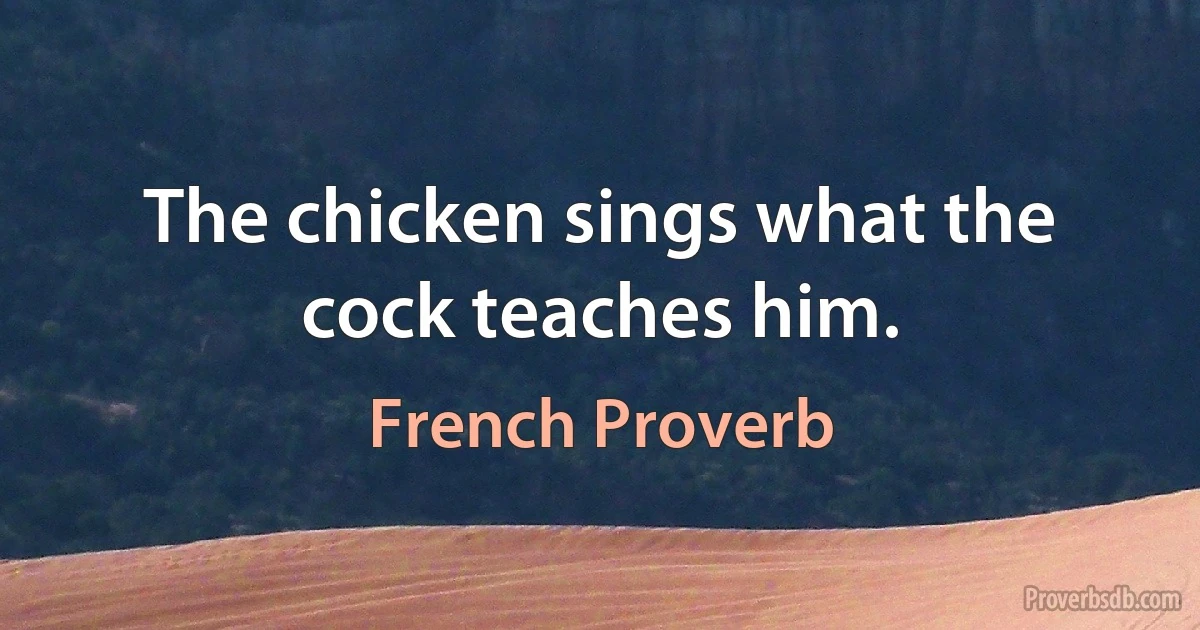 The chicken sings what the cock teaches him. (French Proverb)