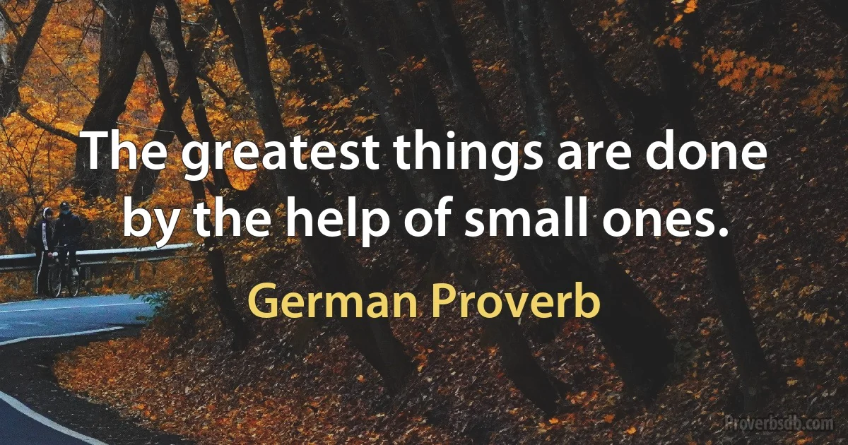 The greatest things are done by the help of small ones. (German Proverb)