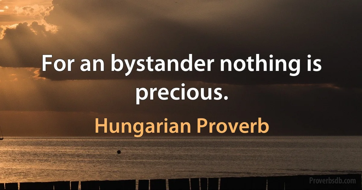 For an bystander nothing is precious. (Hungarian Proverb)