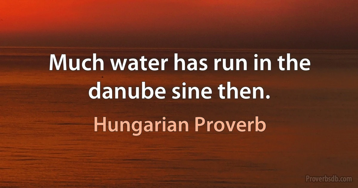 Much water has run in the danube sine then. (Hungarian Proverb)