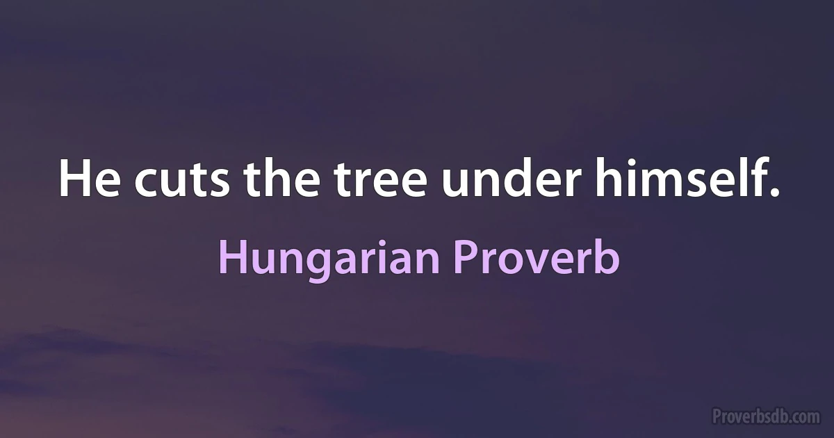 He cuts the tree under himself. (Hungarian Proverb)