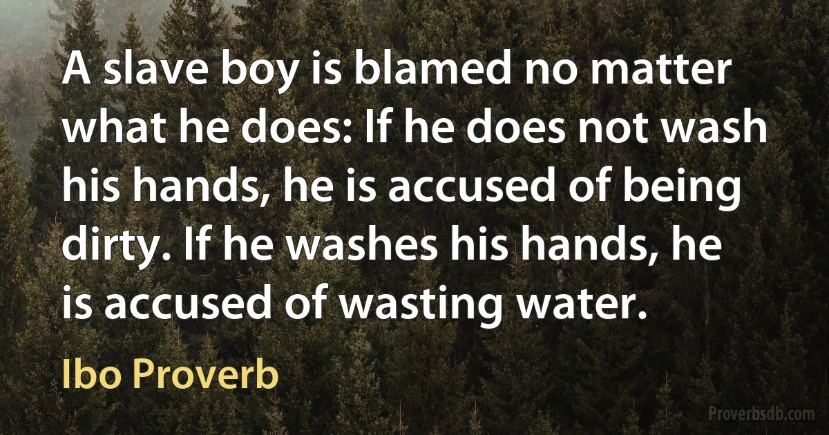 A slave boy is blamed no matter what he does: If he does not wash his hands, he is accused of being dirty. If he washes his hands, he is accused of wasting water. (Ibo Proverb)