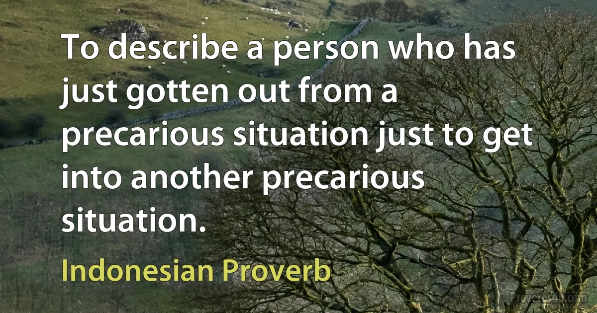 To describe a person who has just gotten out from a precarious situation just to get into another precarious situation. (Indonesian Proverb)