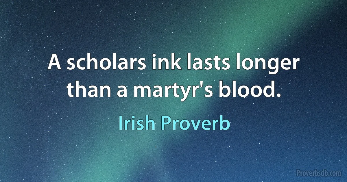 A scholars ink lasts longer than a martyr's blood. (Irish Proverb)