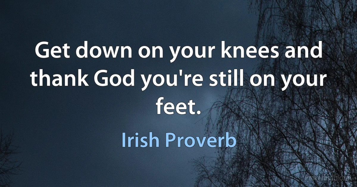 Get down on your knees and thank God you're still on your feet. (Irish Proverb)