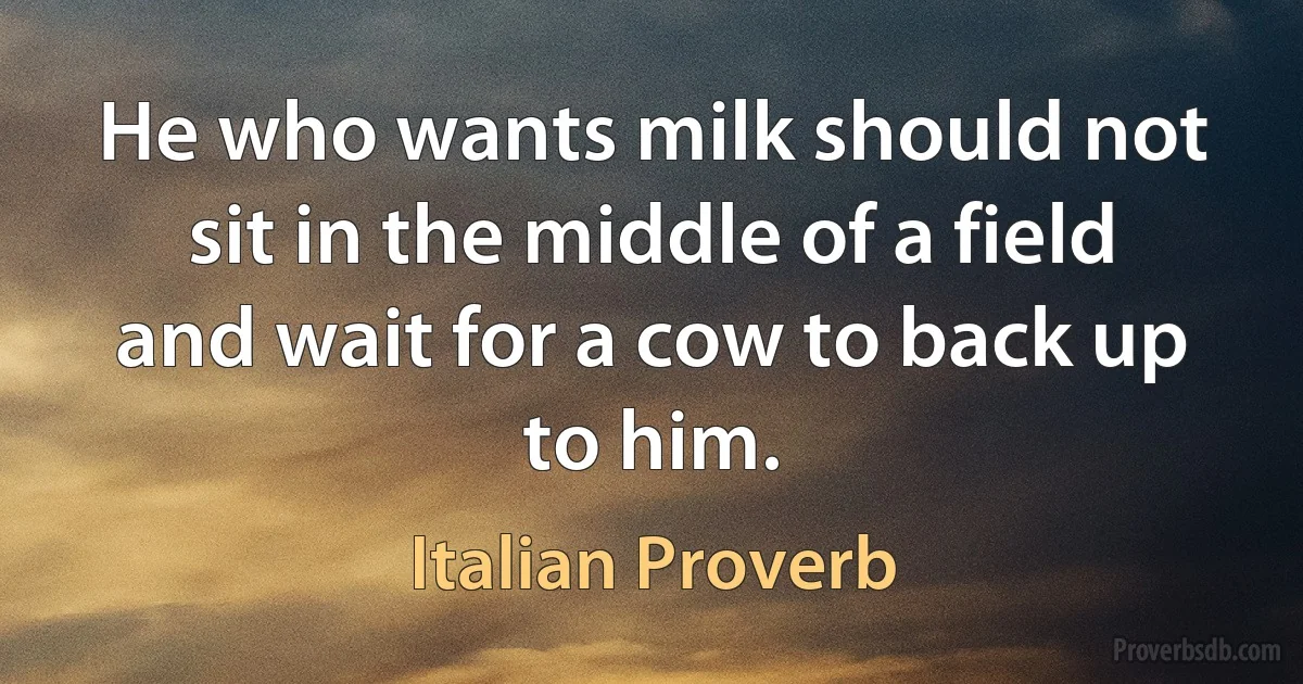 He who wants milk should not sit in the middle of a field and wait for a cow to back up to him. (Italian Proverb)