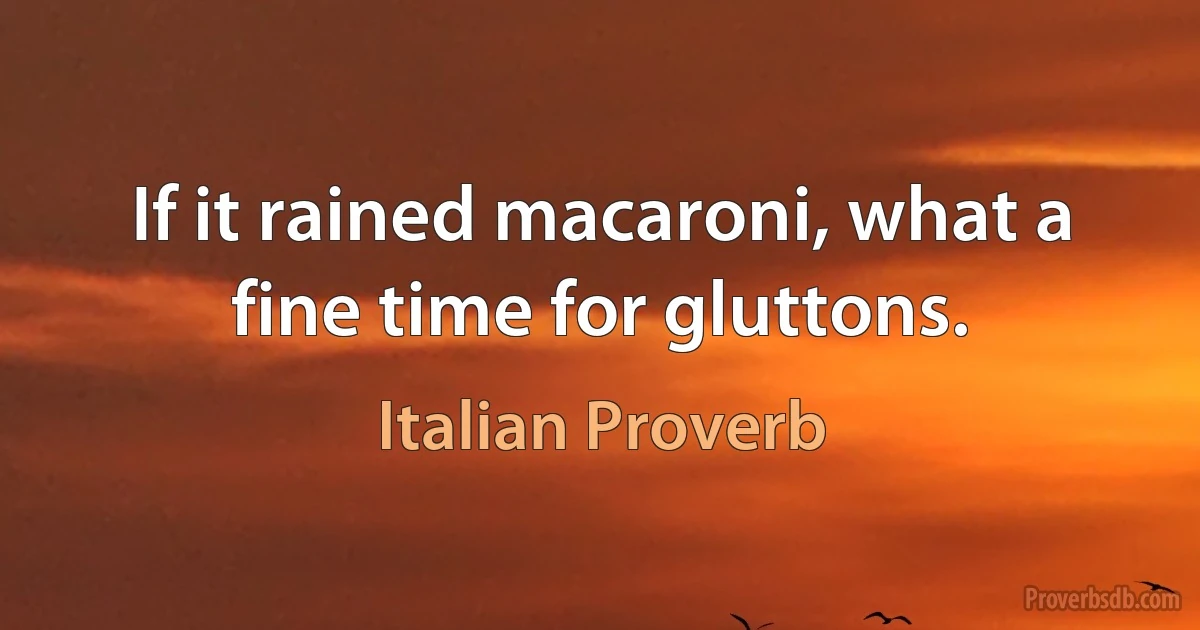 If it rained macaroni, what a fine time for gluttons. (Italian Proverb)