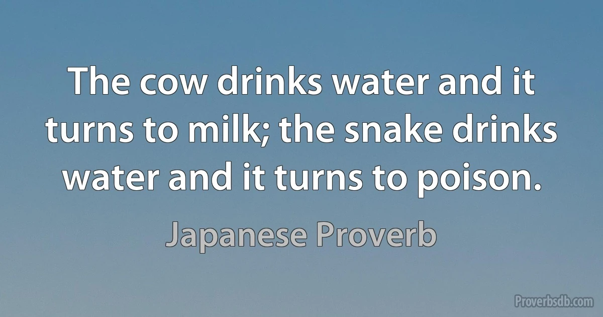 The cow drinks water and it turns to milk; the snake drinks water and it turns to poison. (Japanese Proverb)