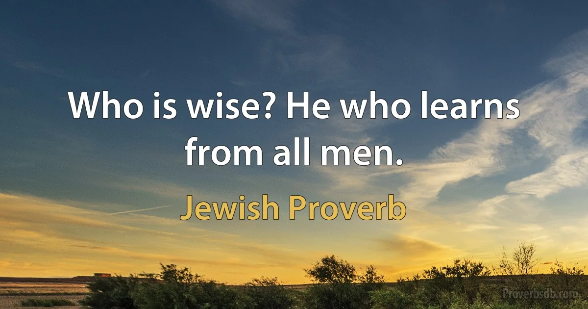 Who is wise? He who learns from all men. (Jewish Proverb)