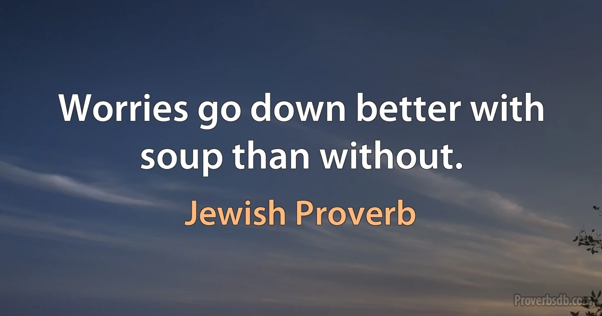 Worries go down better with soup than without. (Jewish Proverb)