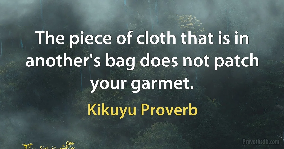 The piece of cloth that is in another's bag does not patch your garmet. (Kikuyu Proverb)