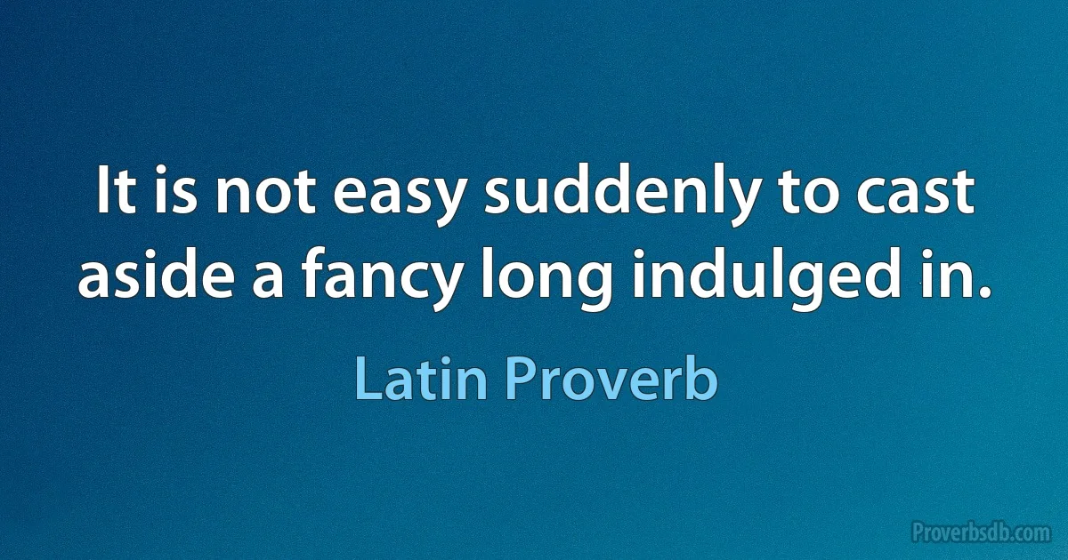 It is not easy suddenly to cast aside a fancy long indulged in. (Latin Proverb)