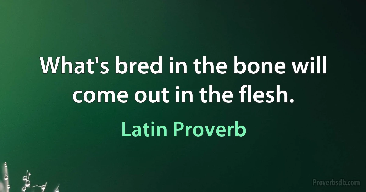 What's bred in the bone will come out in the flesh. (Latin Proverb)