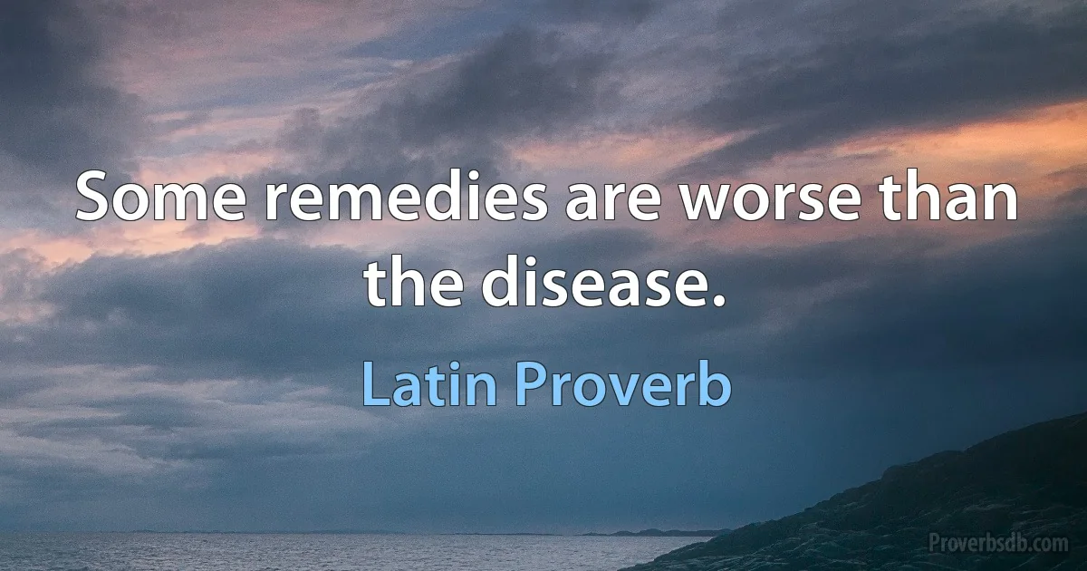 Some remedies are worse than the disease. (Latin Proverb)