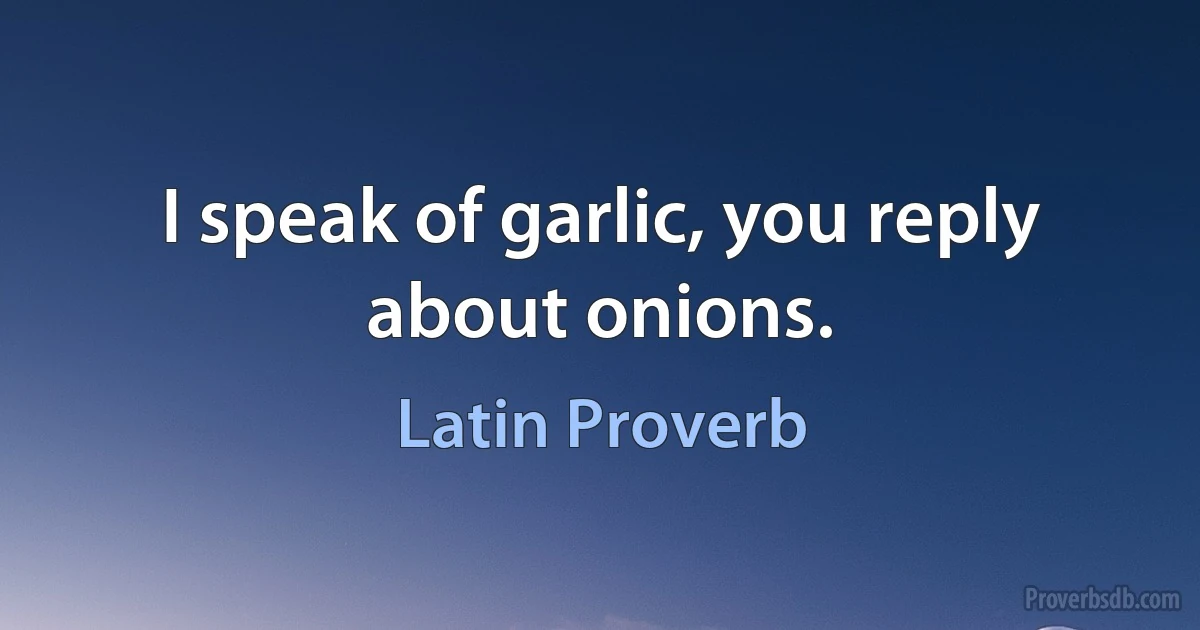 I speak of garlic, you reply about onions. (Latin Proverb)