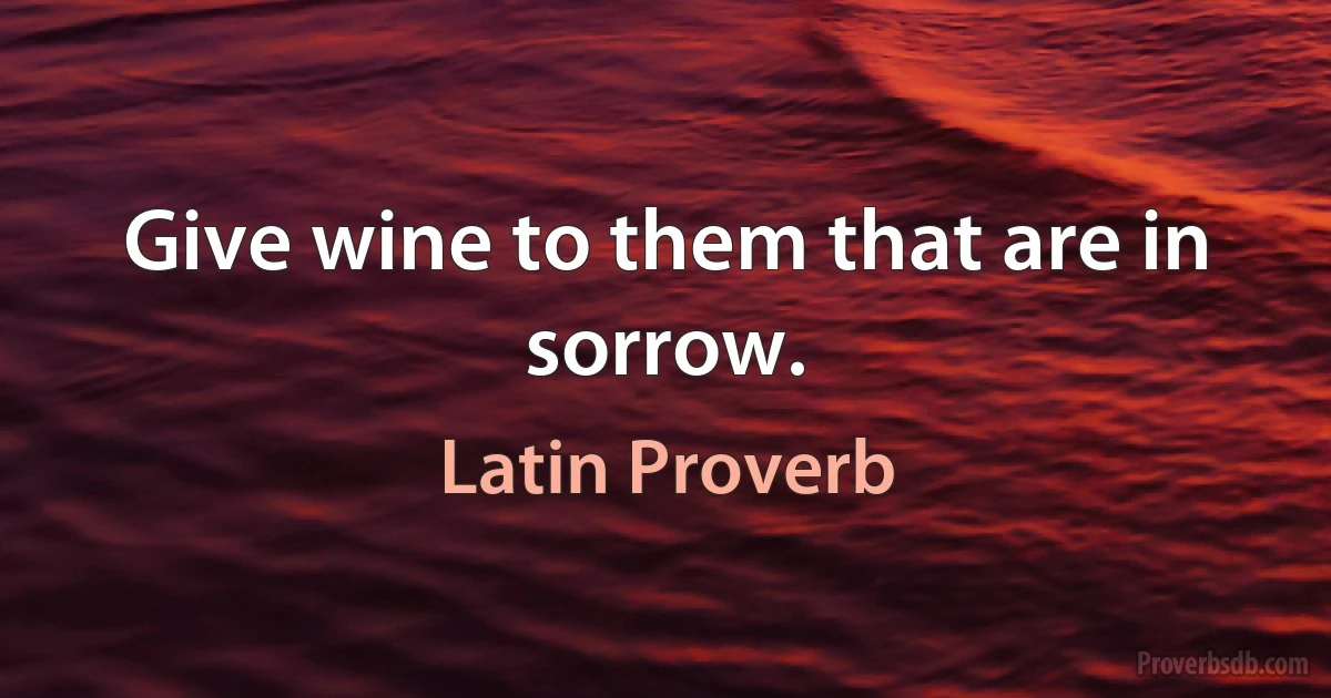 Give wine to them that are in sorrow. (Latin Proverb)