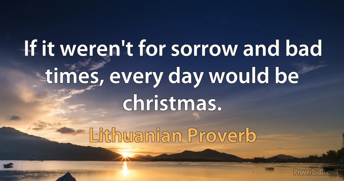 If it weren't for sorrow and bad times, every day would be christmas. (Lithuanian Proverb)