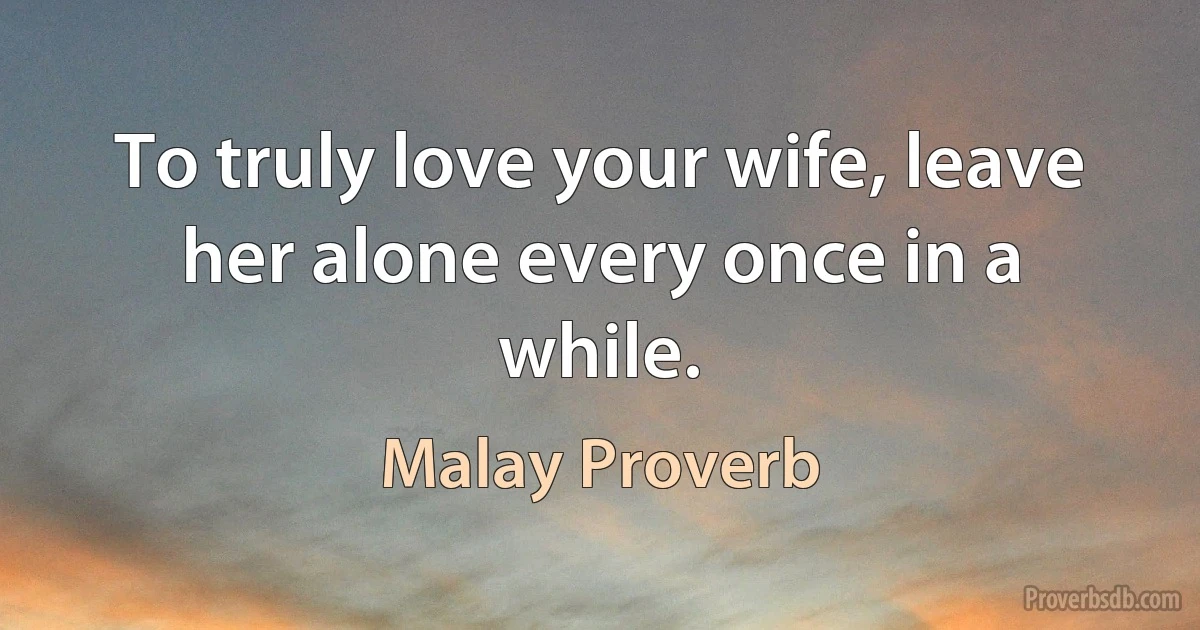 To truly love your wife, leave her alone every once in a while. (Malay Proverb)