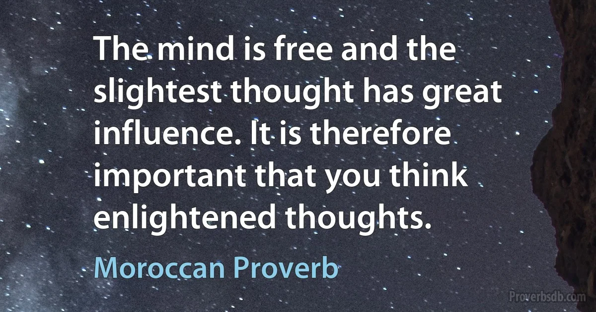 The mind is free and the slightest thought has great influence. It is therefore important that you think enlightened thoughts. (Moroccan Proverb)