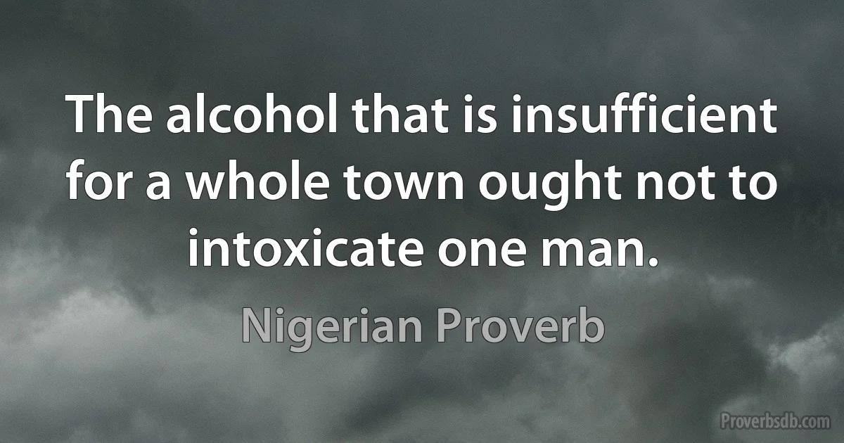 The alcohol that is insufficient for a whole town ought not to intoxicate one man. (Nigerian Proverb)