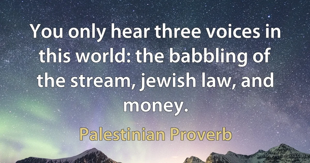 You only hear three voices in this world: the babbling of the stream, jewish law, and money. (Palestinian Proverb)