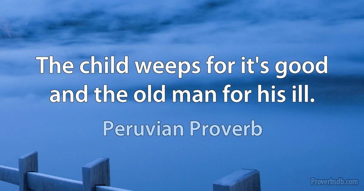 The child weeps for it's good and the old man for his ill. (Peruvian Proverb)