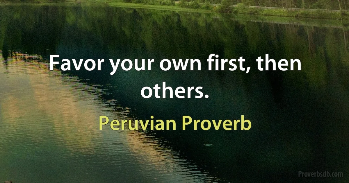 Favor your own first, then others. (Peruvian Proverb)